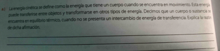 a J La energía cinética se define como la energía que tiene un cuerpo cuando se encuentra en movimiento. Esta energía 
puede transferirse entre objetos y transformarse en otros tipos de energia. Decimos que un cuerpo o sustancia se 
encuentra en equilibrio térmico, cuando no se presenta un intercambio de energía de transferencia. Expíica la razóna 
de dicha afirmación. 
_ 
_ 
_