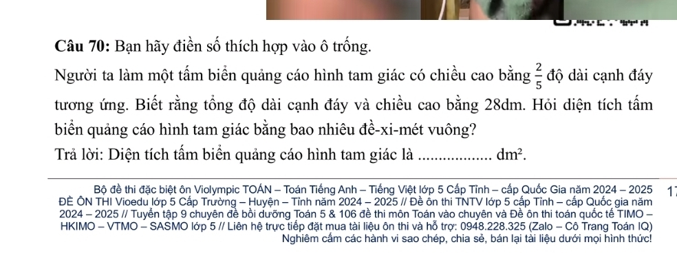 Bạn hãy điền số thích hợp vào ô trống. 
Người ta làm một tấm biển quảng cáo hình tam giác có chiều cao bằng  2/5  độ dài cạnh đáy 
tương ứng. Biết rằng tổng độ dài cạnh đáy và chiều cao bằng 28dm. Hỏi diện tích tấm 
biển quảng cáo hình tam giác bằng bao nhiêu đề-xi-mét vuông? 
Trả lời: Diện tích tấm biển quảng cáo hình tam giác là _ dm^2. 
Bộ đề thi đặc biệt ôn Violympic TOÁN - Toán Tiếng Anh - Tiếng Việt lớp 5 Cấp Tỉnh - cấp Quốc Gia năm 2024 - 2025 1 
ĐÈ ÔN THI Vioedu lớp 5 Cấp Trường - Huyện - Tỉnh năm 2024 - 2025 // Đề ồn thi TNTV lớp 5 cấp Tỉnh - cấp Quốc gia năm 
2024 - 2025 // Tuyển tập 9 chuyên đề bồi dưỡng Toán 5 & 106 đề thi môn Toán vào chuyên và Đề ôn thi toán quốc tế TIMO - 
HKIMO - VTMO - SASMO lớp 5 // Liên hệ trực tiếp đặt mua tài liệu ôn thi và hỗ trợ: 0948. 228.325 (Zalo - Cô Trang Toán IQ) 
Nghiêm cấm các hành vi sao chép, chia sẻ, bán lại tài liệu dưới mọi hình thức!