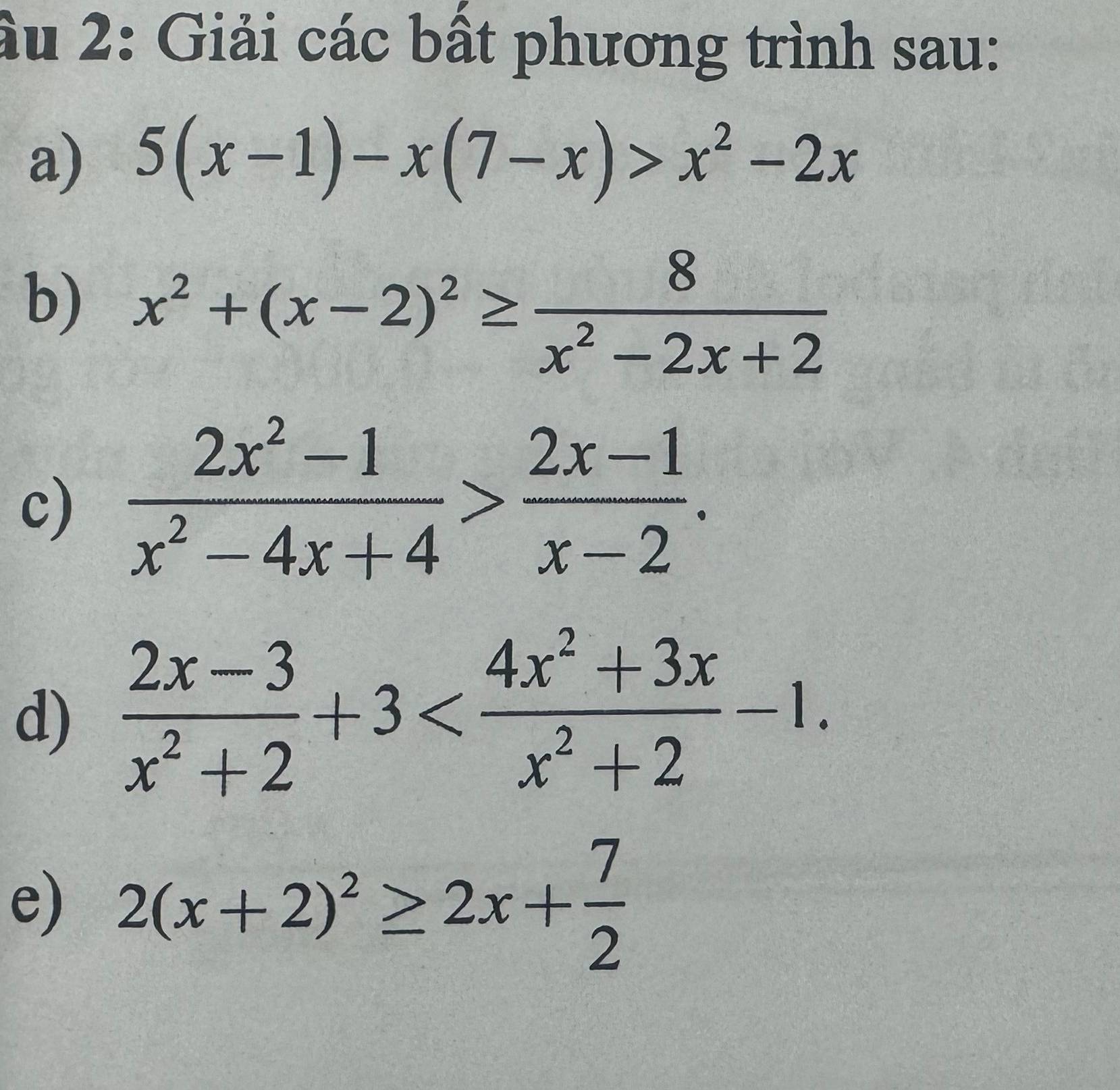 ầu 2: Giải các bất phương trình sau: 
a) 5(x-1)-x(7-x)>x^2-2x
b) x^2+(x-2)^2≥  8/x^2-2x+2 
c)  (2x^2-1)/x^2-4x+4 > (2x-1)/x-2 . 
d)  (2x-3)/x^2+2 +3 . 
e) 2(x+2)^2≥ 2x+ 7/2 