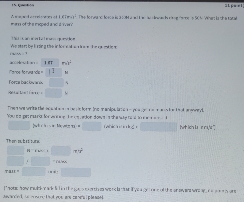 point( 
A moped accelerates at 1.67m/s^2. The forward force is 300N and the backwards drag force is 50N. What is the total 
mass of the moped and driver? 
This is an inertial mass question. 
We start by listing the information from the question:
mas = 7
acceleration = 1.67 m/s^2
Force forwards =□ N
Force backwards =□ N
Resultant force =□ N
Then we write the equation in basic form (no manipulation - you get no marks for that anyway). 
You do get marks for writing the equation down in the way told to memorise it.
□  (which is in Newtons) =□ (which is in kg)* □ (which is in m/s^2)
Then substitute:
□  N=massx □ m/s^2
□  □  =mass
mass= □  unit: 
(*note: how multi-mark fill in the gaps exercises work is that if you get one of the answers wrong, no points are 
awarded, so ensure that you are careful please).