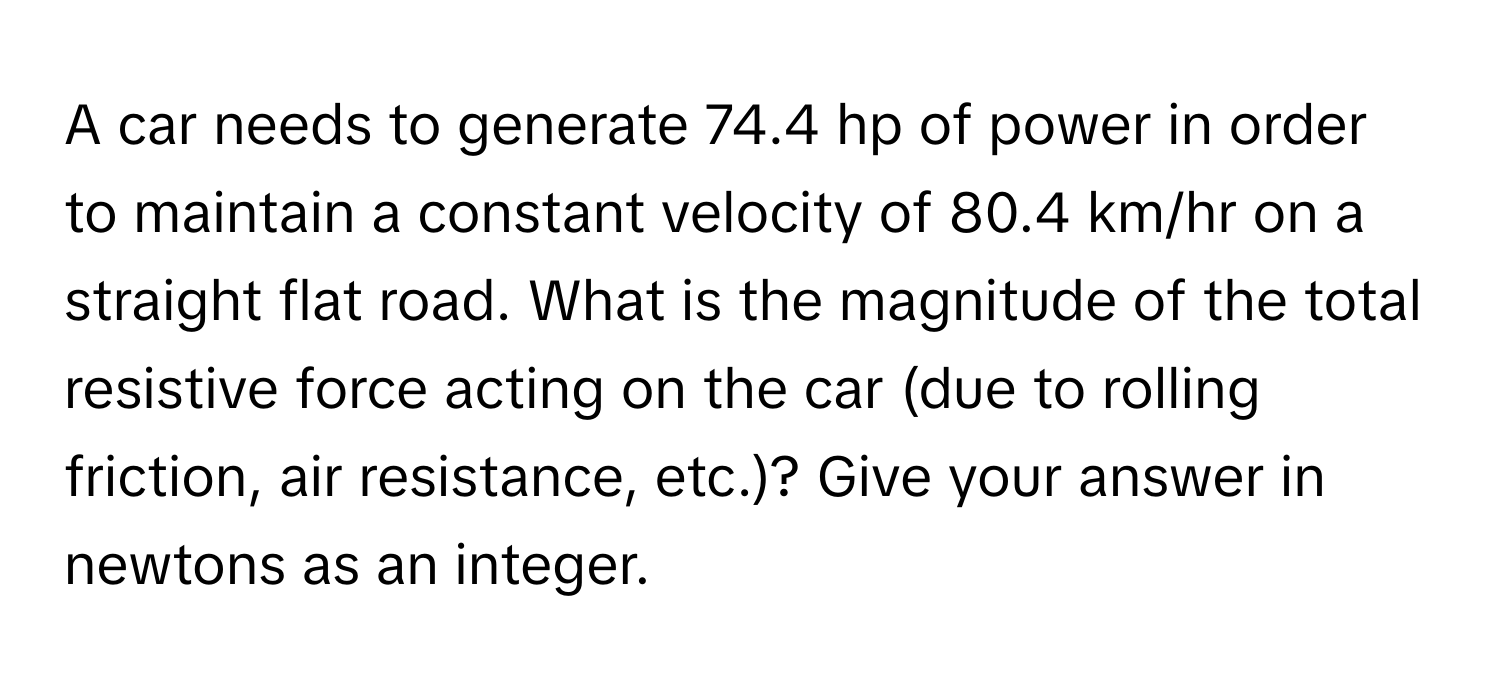 A car needs to generate 74.4 hp of power in order to maintain a constant velocity of 80.4 km/hr on a straight flat road. What is the magnitude of the total resistive force acting on the car (due to rolling friction, air resistance, etc.)? Give your answer in newtons as an integer.