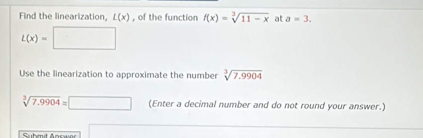 Find the linearization, L(x) , of the function f(x)=sqrt[3](11-x) at a=3.
L(x)=□
Use the linearization to approximate the number sqrt[3](7.9904)
sqrt[3](7.9904)approx □ (Enter a decimal number and do not round your answer.) 
Submit Answer □