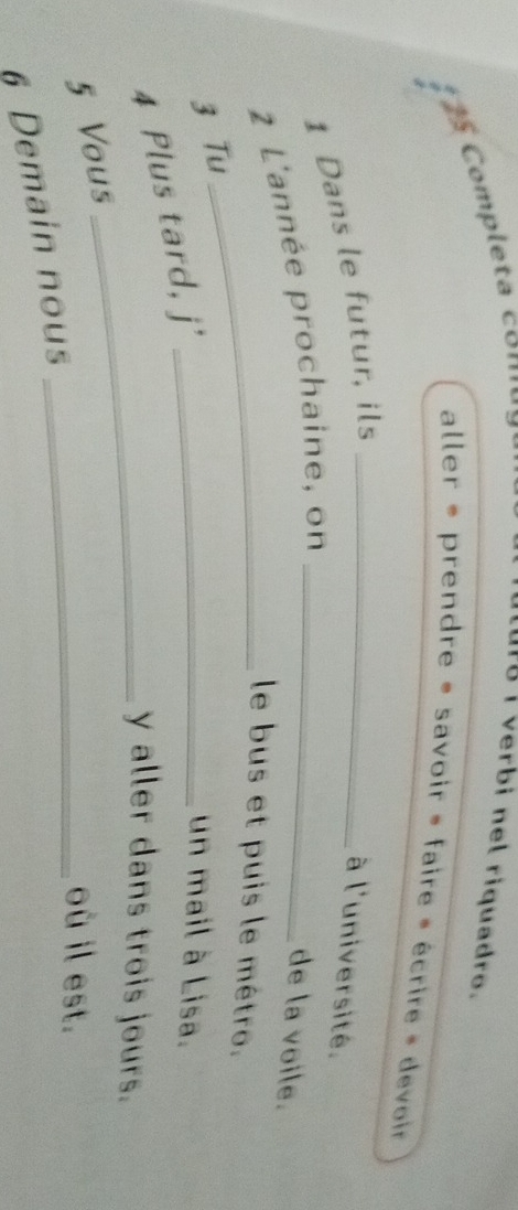 Completa com 
1 I verbi nel riquadro. 
aller * prendre » savoir » faire » écrire » devoir 
1 Dans le futur, ils_ 
à l'université. 
2 L'année prochaine, on_ 
de la voile. 
_le bus et puis le mêtro. 
3 Tu 
4 Plus tard, j'_ 
un mail à Lisa. 
_y aller dans trois jours. 
5 Vous 
_où il est. 
6 Demain nous