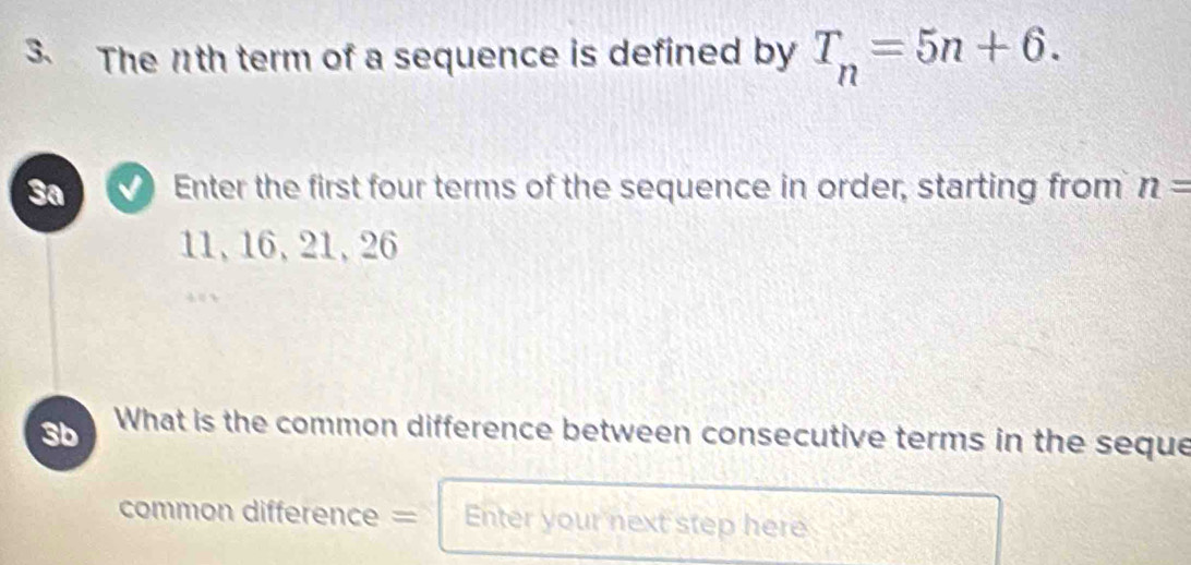 The 11th term of a sequence is defined by T_n=5n+6. 
3a Enter the first four terms of the sequence in order, starting from n=
11, 16, 21, 26
3b What is the common difference between consecutive terms in the seque 
common difference = Enter your next step here