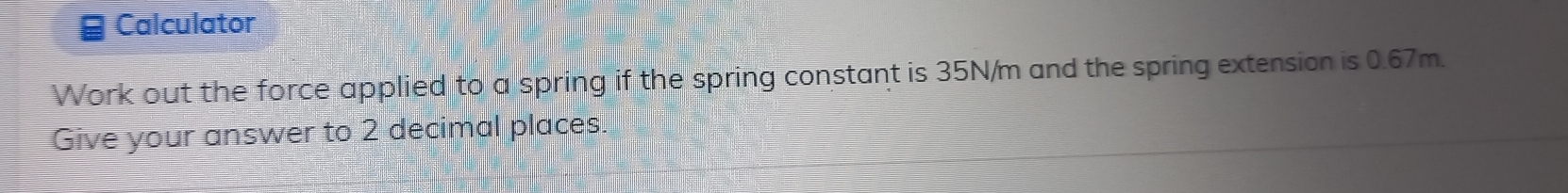 Calculator 
Work out the force applied to a spring if the spring constant is 35N/m and the spring extension is 0.67m. 
Give your answer to 2 decimal places.