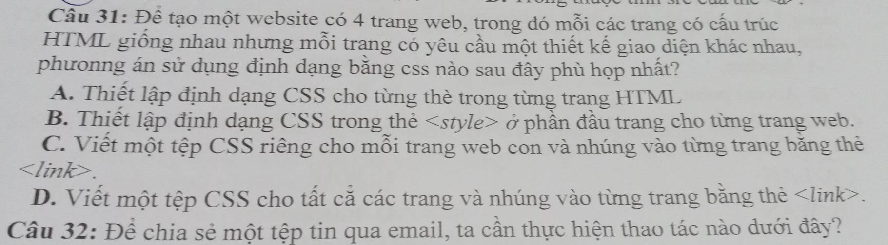 Để tạo một website có 4 trang web, trong đó mỗi các trang có cấu trúc
HTML giống nhau nhưng mỗi trang có yêu cầu một thiết kế giao diện khác nhau,
phưonng án sử dụng định dạng băng css nào sau đây phù họp nhất?
A. Thiết lập định dạng CSS cho từng thè trong từng trang HTML
B. Thiết lập định dạng CSS trong thẻ ở phần đầu trang cho từng trang web.
C. Viết một tệp CSS riêng cho mỗi trang web con và nhúng vào từng trang băng thẻ

D. Viết một tệp CSS cho tất cả các trang và nhúng vào từng trang bằng thẻ.
Câu 32: Để chia sẻ một tệp tin qua email, ta cần thực hiện thao tác nào dưới đây?