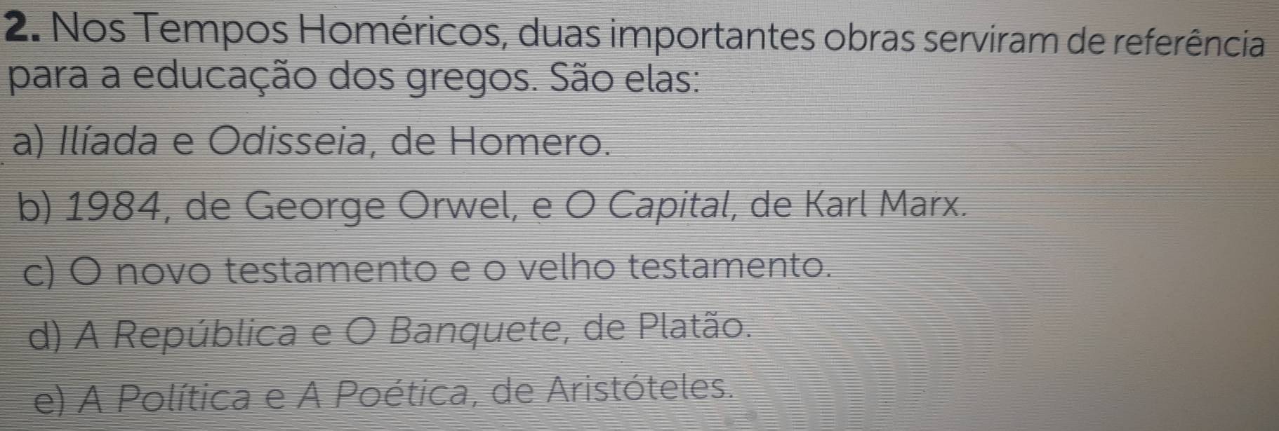 Nos Tempos Homéricos, duas importantes obras serviram de referência
para a educação dos gregos. São elas:
a) Ilíada e Odisseia, de Homero.
b) 1984, de George Orwel, e O Capital, de Karl Marx.
c) O novo testamento e o velho testamento.
d) A República e O Banquete, de Platão.
e) A Política e A Poética, de Aristóteles.