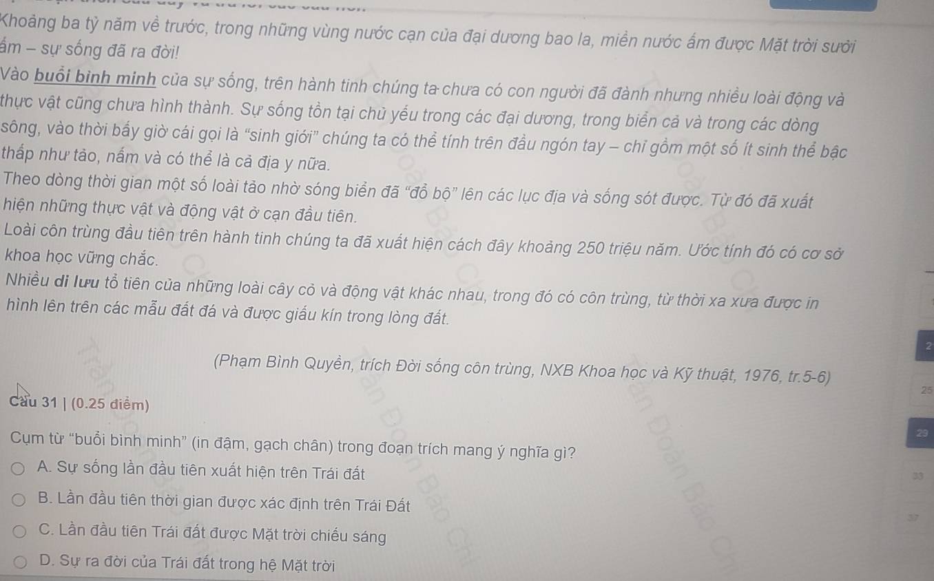 Khoảng ba tỷ năm về trước, trong những vùng nước cạn của đại dương bao la, miền nước ấm được Mặt trời sưởi
ấm - sự sống đã ra đời!
Vào buổi bình minh của sự sống, trên hành tinh chúng ta chưa có con người đã đành nhưng nhiều loài động và
thực vật cũng chưa hình thành. Sự sống tồn tại chủ yểu trong các đại dương, trong biển cả và trong các dòng
sông, vào thời bấy giờ cái gọi là “sinh giới” chúng ta có thể tính trên đầu ngón tay - chỉ gồm một số ít sinh thể bậc
thấp như tảo, nấm và có thể là cả địa y nữa.
Theo dòng thời gian một số loài tảo nhờ sóng biển đã “đồ bộ” lên các lục địa và sống sót được. Từ đó đã xuất
hiện những thực vật và động vật ở cạn đầu tiên.
Loài côn trùng đầu tiên trên hành tinh chúng ta đã xuất hiện cách đây khoảng 250 triệu năm. Ước tính đó có cơ sở
khoa học vững chắc.
Nhiều di lưu tổ tiên của những loài cây cỏ và động vật khác nhau, trong đó có côn trùng, từ thời xa xưa được in
hình lên trên các mẫu đất đá và được giấu kín trong lòng đất.
2
(Phạm Bình Quyền, trích Đời sống côn trùng, NXB Khoa học và Kỹ thuật, 1976, tr.5-6)
25
Cau 31 | (0.25 điểm)
29
Cụm từ “buổi bình minh” (in đậm, gạch chân) trong đoạn trích mang ý nghĩa gì?
A. Sự sống lần đầu tiên xuất hiện trên Trái đất
33
B. Lần đầu tiên thời gian được xác định trên Trái Đất
C. Lần đầu tiên Trái đất được Mặt trời chiếu sáng
D. Sự ra đời của Trái đất trong hệ Mặt trời