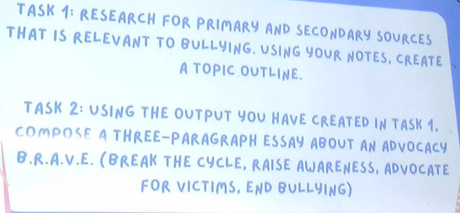 TASK 1: RESEARCH FOR PRIMARY AND SECONDARY SOURCES 
THAT IS RELEVANT TO BULLYING. USING YOUR NOTES, CREATE 
A TOPIC OUTLINE. 
TASK 2: USING THEOUTPUT YOU NAVE CREATED IN TASK 1, 
COmpOSE A THREE-PARAGRAPH ESSAY ABOUT AN ADVOCAcy 
B. R. A. V. E. (BREAK THE CYCLE, RAISE ANARENESS, ADVOCATE 
FOR VICTIMS, END BULLYING)