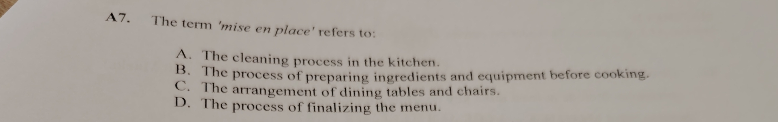 A7. The term 'mise en place' refers to:
A. The cleaning process in the kitchen.
B. The process of preparing ingredients and equipment before cooking.
C. The arrangement of dining tables and chairs.
D. The process of finalizing the menu.