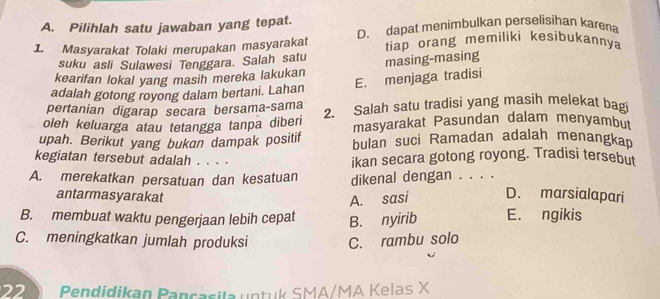 Pilihlah satu jawaban yang tepat.
1. Masyarakat Tolaki merupakan masyarakat D. dapat menimbulkan perselisihan karena
tiap orang memiliki kesibukannya
suku asli Sulawesi Tenggara. Salah satu
kearifan lokal yang masih mereka lakukan masing-masing
E. menjaga tradisi
adalah gotong royong dalam bertani. Lahan
pertanian digarap secara bersama-sama
oleh keluarga atau tetangga tanpa diberi 2. Salah satu tradisi yang masih melekat bag
masyarakat Pasundan dalam menyambut
upah. Berikut yang bukan dampak positif bulan suci Ramadan adalah menangkan
kegiatan tersebut adalah . . . . ikan secara gotong royong. Tradisi tersebut
A. merekatkan persatuan dan kesatuan dikenal dengan . . . . D. marsialapari
antarmasyarakat A. sasi
B. membuat waktu pengerjaan lebih cepat B. nyirib E. ngikis
C. meningkatkan jumlah produksi C. rambu solo
22 Pendidikan Pancasila untuk SMA/MA Kelas X