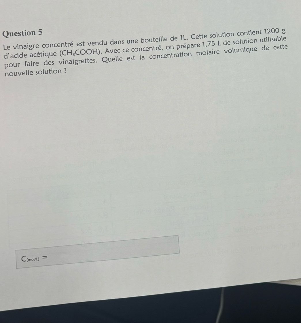 Le vinaigre concentré est vendu dans une bouteille de 1L. Cette solution contient 1200 g
d'acide acétique (CH_3COOH). Avec ce concentré, on prépare 1,75 L de solution utilisable
pour faire des vinaigrettes. Quelle est la concentration molaire volumique de cette
nouvelle solution ?
C_(mol/L)=