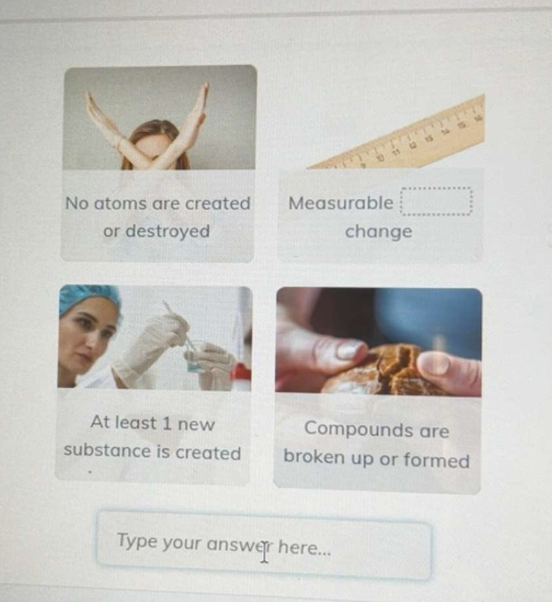 t5
No atoms are created Measurable
or destroyed change
At least 1 new Compounds are
substance is created broken up or formed
Type your answer here...