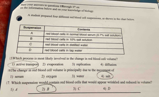 Rase your answers to questions 13hrough 17 on
on the information below and on your knowledge of biology.
A student prepared four different red blood cell suspensions, as shown in the chart below.
|5.Which process is most likely involved in the change in red blood cell volume?
1) active transpor 2) evaporation 3) replication 4) diffusion
|6.The change in red blood cell volume is principally due to the movement of
1) serum 2) oxygen 3) water 4) salt
7. Which suspension would contain red blood cells that would appear wrinkled and reduced in volume?
1) A 2) B 3) C 4) D