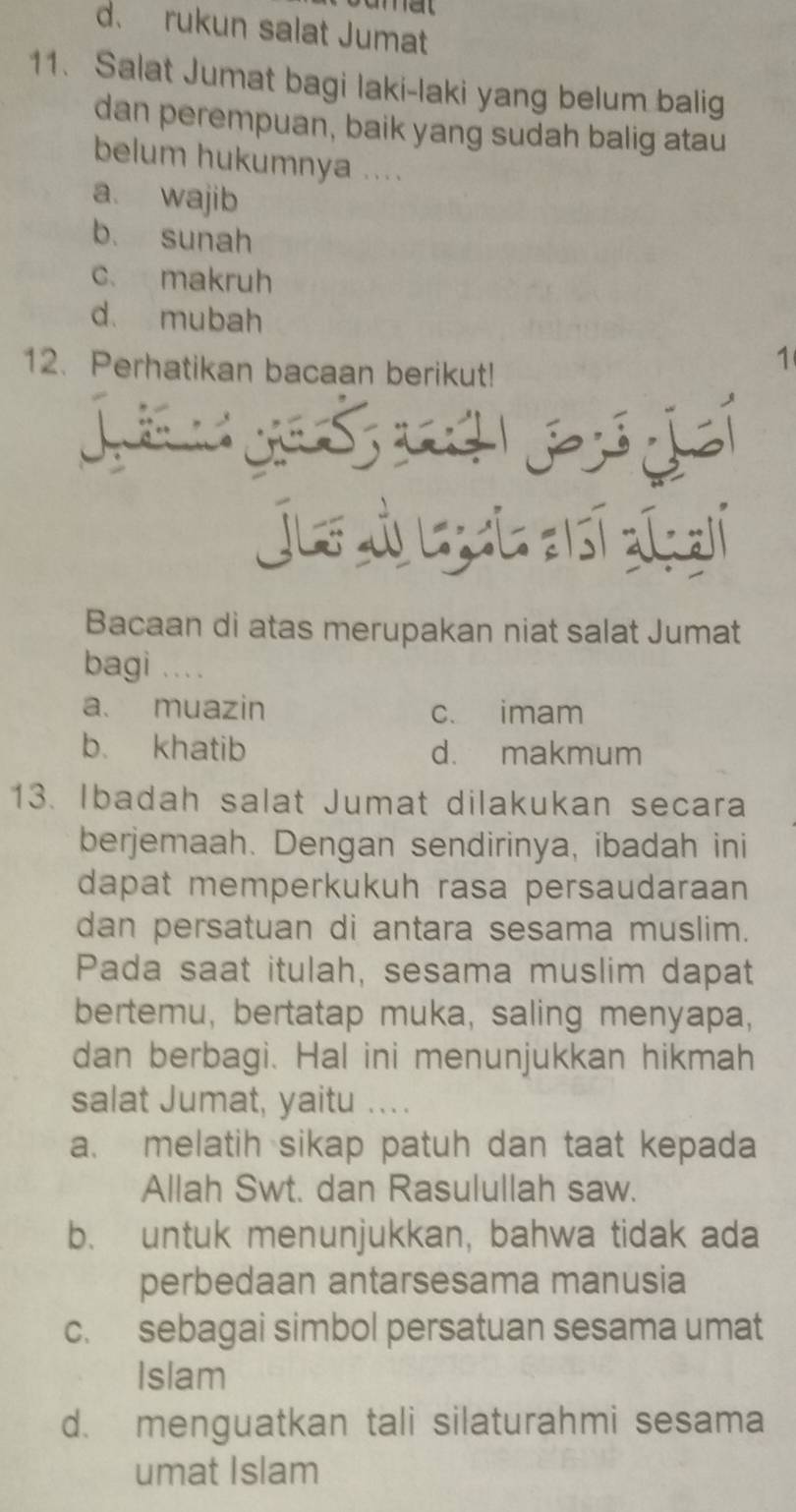 d. rukun salat Jumat
11. Salat Jumat bagi laki-laki yang belum balig
dan perempuan, baik yang sudah balig atau
belum hukumnya ....
a. wajib
b. sunah
c. makruh
d mubah
12. Perhatikan bacaan berikut!
1
Juf Ủ - - .

Bacaan di atas merupakan niat salat Jumat
bagi 、、、
a. muazin c. imam
b. khatib d. makmum
13. Ibadah salat Jumat dilakukan secara
berjemaah. Dengan sendirinya, ibadah ini
dapat memperkukuh rasa persaudaraan
dan persatuan di antara sesama muslim.
Pada saat itulah, sesama muslim dapat
bertemu, bertatap muka, saling menyapa,
dan berbagi. Hal ini menunjukkan hikmah
salat Jumat, yaitu .、..
a. melatih sikap patuh dan taat kepada
Allah Swt. dan Rasulullah saw.
b. untuk menunjukkan, bahwa tidak ada
perbedaan antarsesama manusia
c. sebagai simbol persatuan sesama umat
Islam
d. menguatkan tali silaturahmi sesama
umat Islam