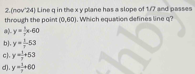 2.(nov’24) Line q in the x y plane has a slope of 1/7 and passes
through the point (0,60). Which equation defines line q?
a). y= 1/7 x-60
b). y= 1/7 -53
c). y= 1/7 +53
d). y= 1/7 +60