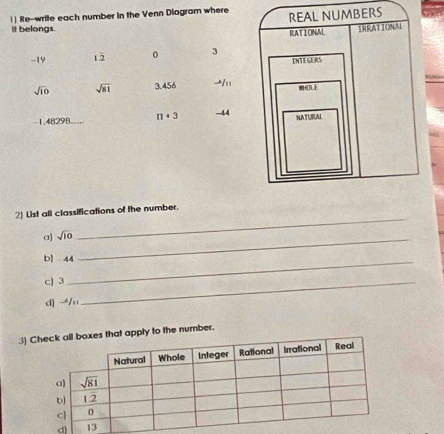 )) Re-write each number in the Venn Diagram where
REAL NUMBERS
it belongs. IRRATIONAL
RATIONAL
-19 12 0 3
INTEGERS
a iF0
sqrt(10) sqrt(81) 3.456 
WHOLE
π +3 -44
-1.48298.....
NATURAL
2) List all classifications of the number.
a) sqrt(10) _
_
b) 44_
cJ 3_
d) /n
3)t apply to the number.
d