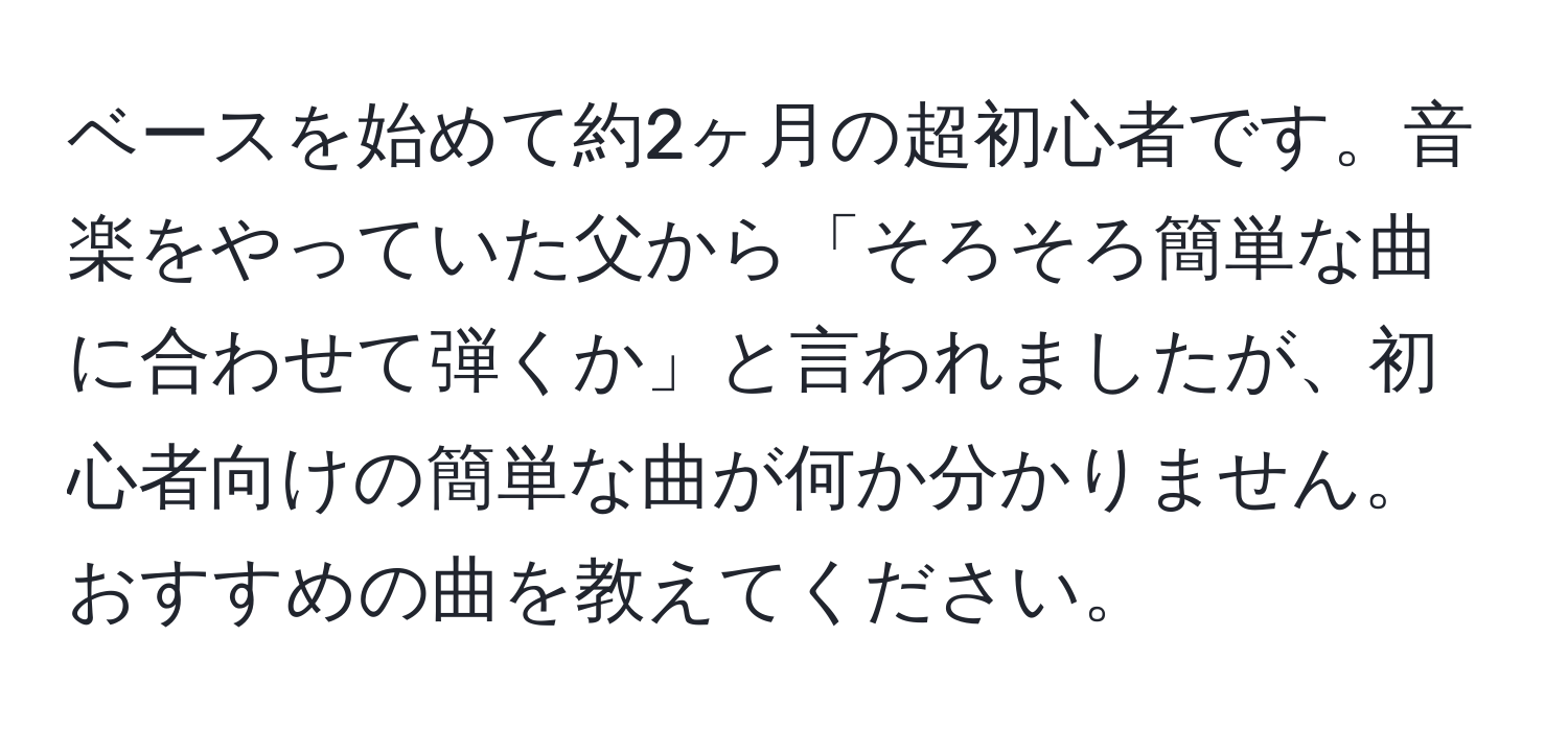 ベースを始めて約2ヶ月の超初心者です。音楽をやっていた父から「そろそろ簡単な曲に合わせて弾くか」と言われましたが、初心者向けの簡単な曲が何か分かりません。おすすめの曲を教えてください。