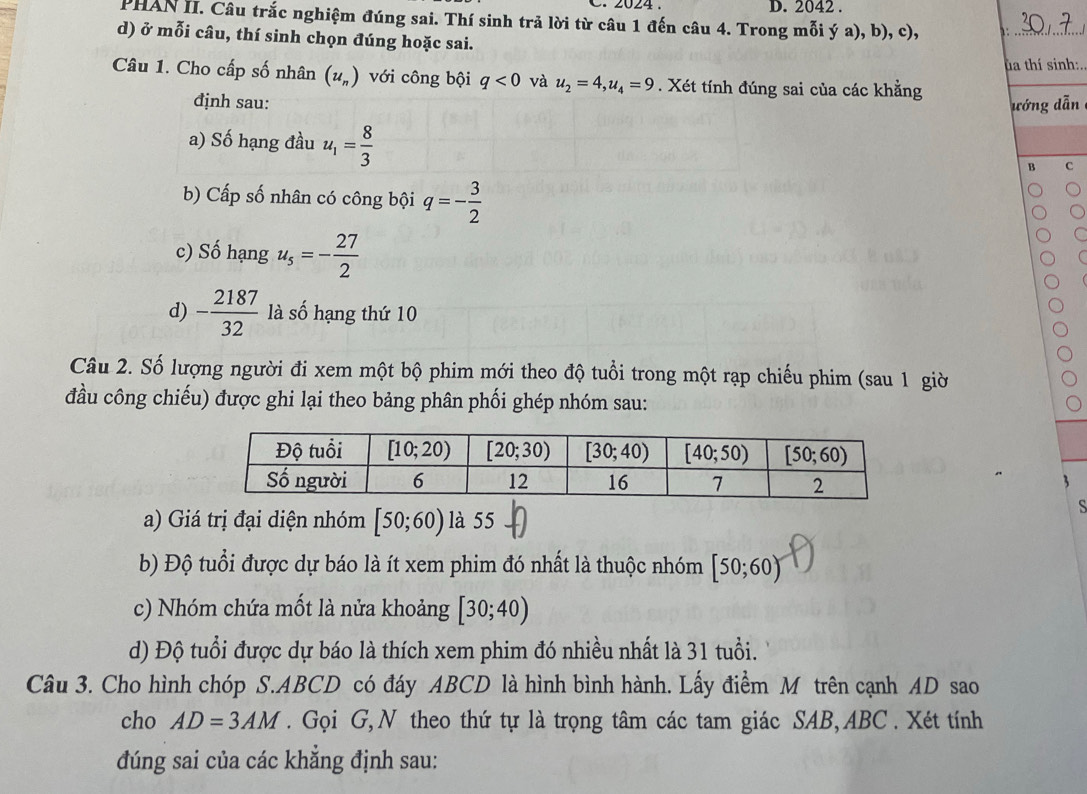 2024 . D. 2042 .
PHAN II. Câu trắc nghiệm đúng sai. Thí sinh trả lời từ câu 1 đến câu 4. Trong mỗi ý a), b), c),      
d) ở mỗi câu, thí sinh chọn đúng hoặc sai.
ta thí sinh:.
Câu 1. Cho cấp số nhân (u_n) với công bội q<0</tex> và u_2=4,u_4=9. Xét tính đúng sai của các khẳng
định sau: ướng dẫn
a) Số hạng đầu u_1= 8/3 
B c
b) Cấp số nhân có công bội q=- 3/2 
c) Số hạng u_5=- 27/2 
C
d) - 2187/32  là số hạng thứ 10
Câu 2. Số lượng người đi xem một bộ phim mới theo độ tuổi trong một rạp chiếu phim (sau 1 giờ
đầu công chiếu) được ghi lại theo bảng phân phối ghép nhóm sau:
3
a) Giá trị đại diện nhóm [50;60) là 55
S
b) Độ tuổi được dự báo là ít xem phim đó nhất là thuộc nhóm [50;60)
c) Nhóm chứa mốt là nửa khoảng [30;40)
d) Độ tuổi được dự báo là thích xem phim đó nhiều nhất là 31 tuổi.
Câu 3. Cho hình chóp S.ABCD có đáy ABCD là hình bình hành. Lấy điểm M trên cạnh AD sao
cho AD=3AM. Gọi G, N theo thứ tự là trọng tâm các tam giác SAB, ABC . Xét tính
đúng sai của các khẳng định sau: