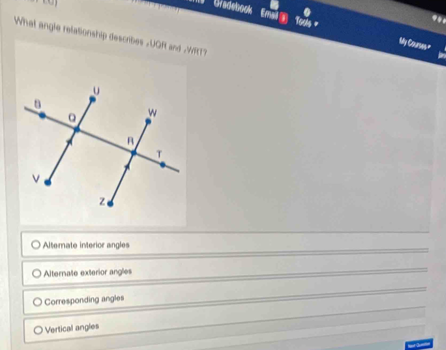 a
941
Gradebook Email a Tools = My Coursms"
What angle relationship describes »UQR and #WRT?
Alternate interior angles
Alternate exterior angles
Corresponding angles
Vertical angles
Namt Qetion