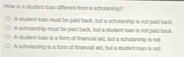 How is a student ican diferent from a scholarship?
A student loan must be paid back, but a scholarship is not paid back.
Ascholarship must be paid back, but a student loan is nol paid back.
A student lben is a form of firancial aid, but a scholarship is not
A scholarship is a form of firancial aid, but a student Iben is not