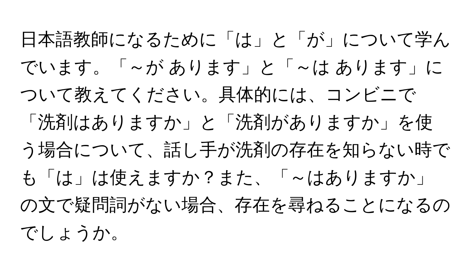 日本語教師になるために「は」と「が」について学んでいます。「～が あります」と「～は あります」について教えてください。具体的には、コンビニで「洗剤はありますか」と「洗剤がありますか」を使う場合について、話し手が洗剤の存在を知らない時でも「は」は使えますか？また、「～はありますか」の文で疑問詞がない場合、存在を尋ねることになるのでしょうか。