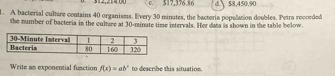 312,214.00 c. $17,376.86 d. $8,450.90. A bacterial culture contains 40 organisms. Every 30 minutes, the bacteria population doubles. Petra recorded
the number of bacteria in the culture at 30-minute time intervals. Her data is shown in the table below.
Write an exponential function f(x)=ab^x to describe this situation.