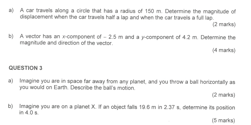 A car travels along a circle that has a radius of 150 m. Determine the magnitude of 
displacement when the car travels half a lap and when the car travels a full lap. 
(2 marks) 
b) A vector has an x -component of - 2.5 m and a y -component of 4.2 m. Determine the 
magnitude and direction of the vector. 
(4 marks) 
QUESTION 3 
a) Imagine you are in space far away from any planet, and you throw a ball horizontally as 
you would on Earth. Describe the ball's motion. 
(2 marks) 
b) Imagine you are on a planet X. If an object falls 19.6 m in 2.37 s, determine its position 
in 4.0 s. 
(5 marks)