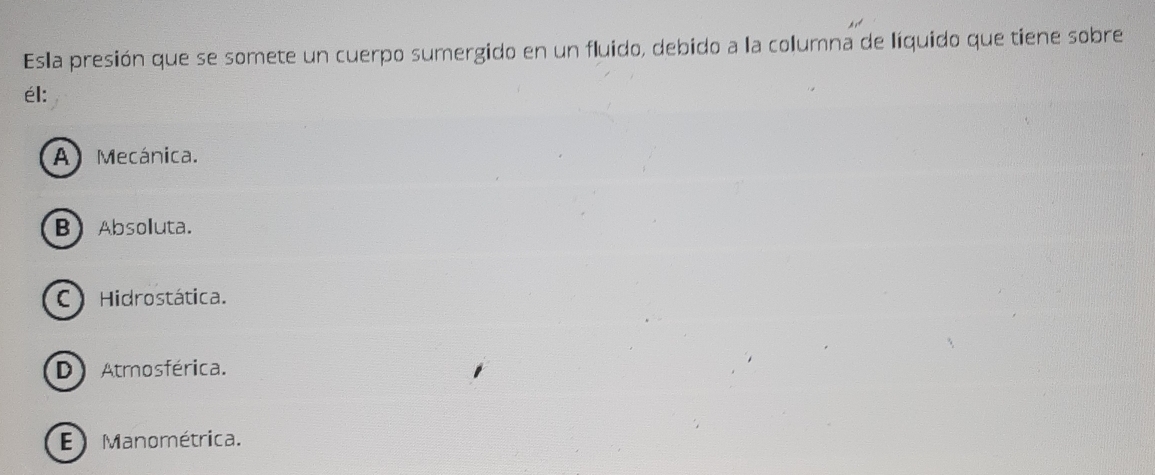 Esla presión que se somete un cuerpo sumergido en un fluido, debido a la columna de líquido que tiene sobre
él:
A) Mecánica.
B Absoluta.
C Hidrostática.
D Atmosférica.
E Manométrica.