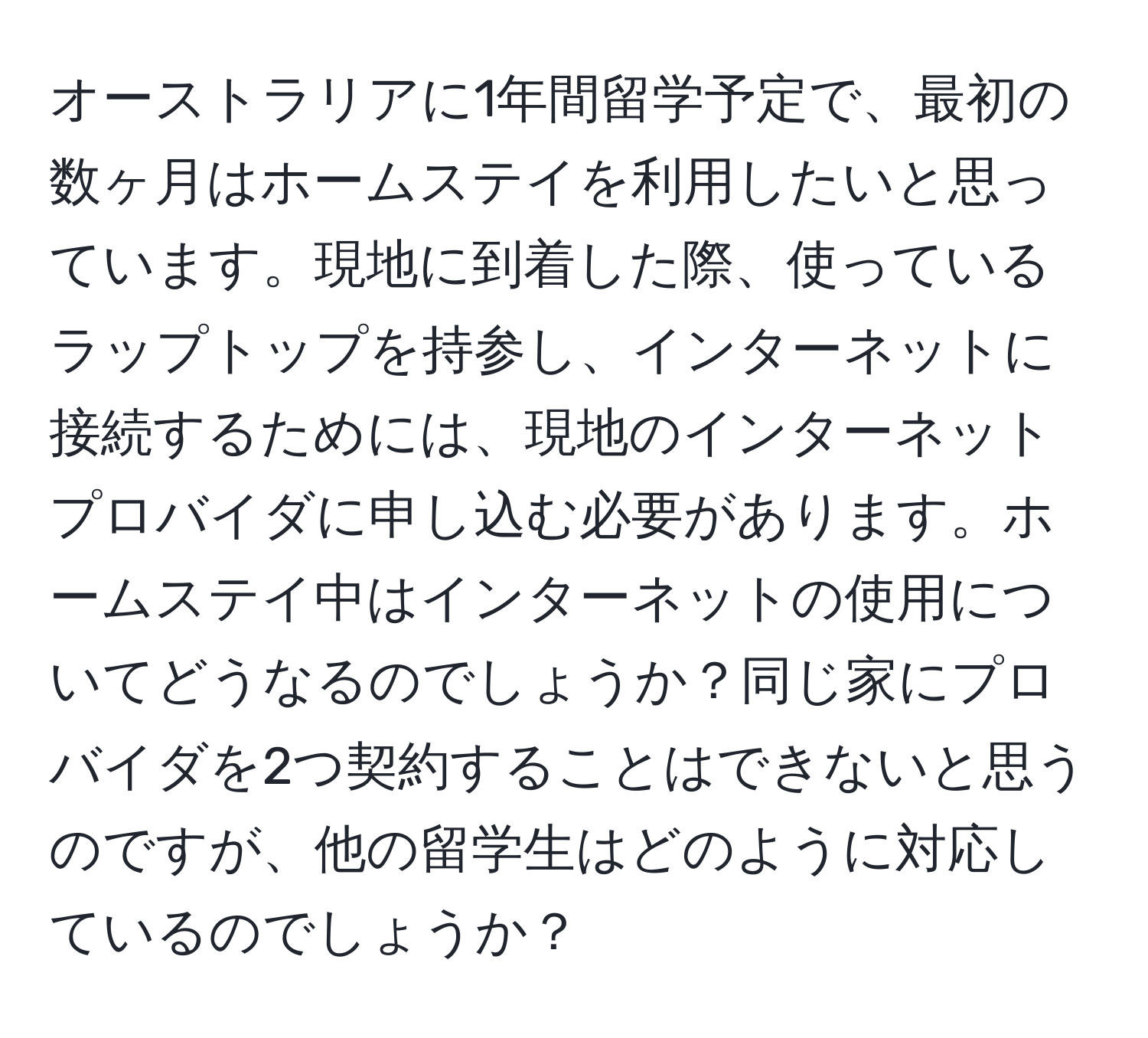 オーストラリアに1年間留学予定で、最初の数ヶ月はホームステイを利用したいと思っています。現地に到着した際、使っているラップトップを持参し、インターネットに接続するためには、現地のインターネットプロバイダに申し込む必要があります。ホームステイ中はインターネットの使用についてどうなるのでしょうか？同じ家にプロバイダを2つ契約することはできないと思うのですが、他の留学生はどのように対応しているのでしょうか？