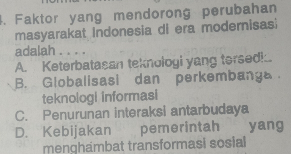 Faktor yang mendorong perubahan
masyarakat Indonesia di era modernisas;
adalah . . . .
A. Keterbatasan teknologi yang tersedi..
B. Globalisasi dan perkembanga
teknologi informasi
C. Penurunan interaksi antarbudaya
D. Kebijakan pemerintah yang
menghambat transformasi sosial