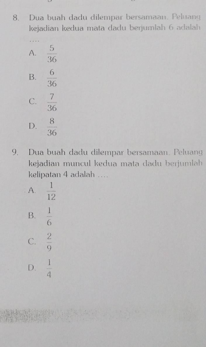 Dua buah dadu dilempar bersamaan. Peluang
kejadian kedua mata dadu berjumlah 6 adalah
A.  5/36 
B.  6/36 
C.  7/36 
D.  8/36 
9. Dua buah dadu dilempar bersamaan. Peluang
kejadian muncul kedua mata dadu berjumlah
kelipatan 4 adalah …
A.  1/12 
B.  1/6 
C.  2/9 
D.  1/4 