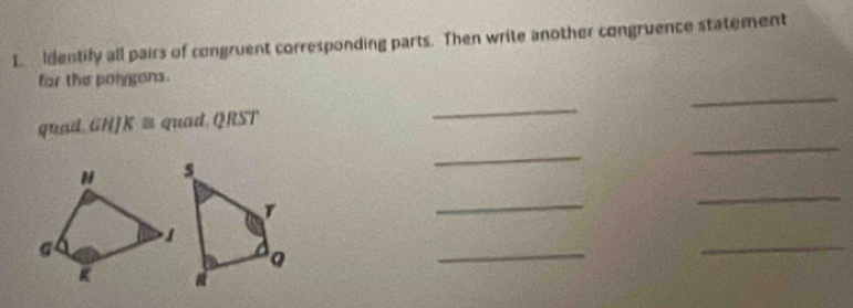 Identily all pairs of congruent corresponding parts. Then write another congruence statement 
_ 
for the polygans. 
quad. GHJK ≡ quad. QRST
_ 
_ 
_ 
_ 
_ 
_ 
_