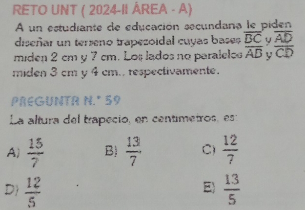 RETO UNT ( 2024-II ÁREA - A)
A un estudiante de educación secundana le piden
diseñar un terreno trapezoidal cuyas bases overline BC y overline AD
miden 2 cm y 7 cm. Los lados no paralelos overline AB y overline CD
miden 3 cm y 4 cm., respectivamente.
PREGUNTR N.º 59
La altura del trapeció, en centimetros, es:
A)  15/7   13/7   12/7 
B)
C)
D  12/5   13/5 
E)