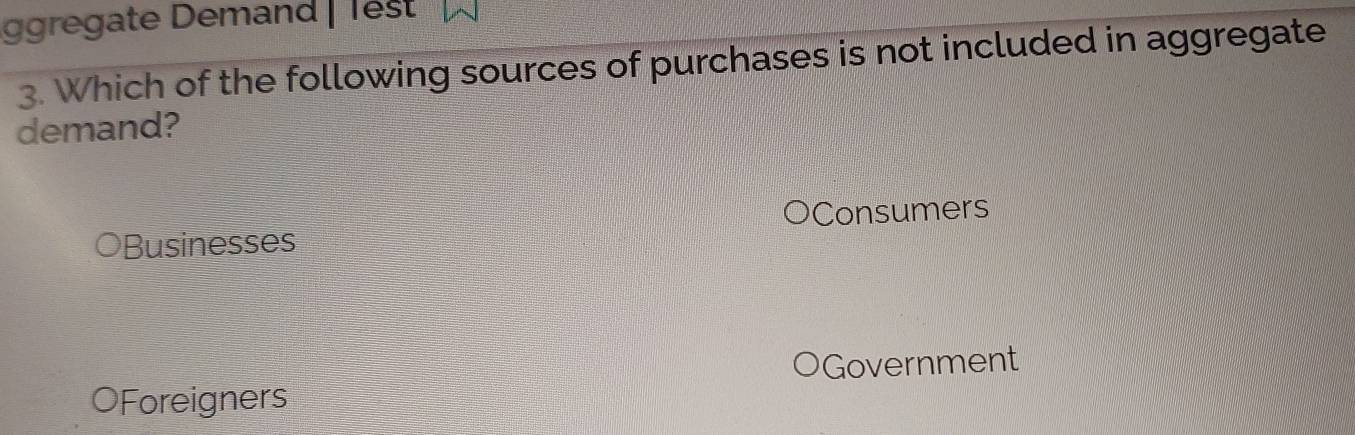 gregate Demand | Test
3. Which of the following sources of purchases is not included in aggregate
demand?
Businesses Consumers
Government
OForeigners