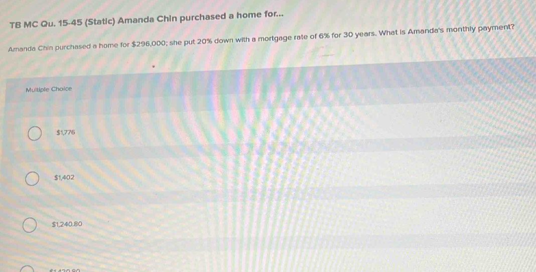 TB MC Qu. 15-45 (Static) Amanda Chin purchased a home for...
Amanda Chin purchased a home for $296,000; she put 20% down with a mortgage rate of 6% for 30 years. What is Amanda's monthly payment?
Multiple Choice
$1,776
$1,402
$1,240.80