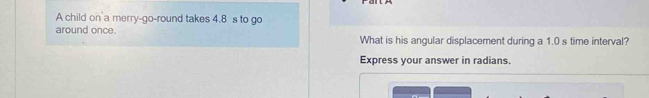 A child on a merry-go-round takes 4.8 s to go 
around once. 
What is his angular displacement during a 1.0 s time interval? 
Express your answer in radians.