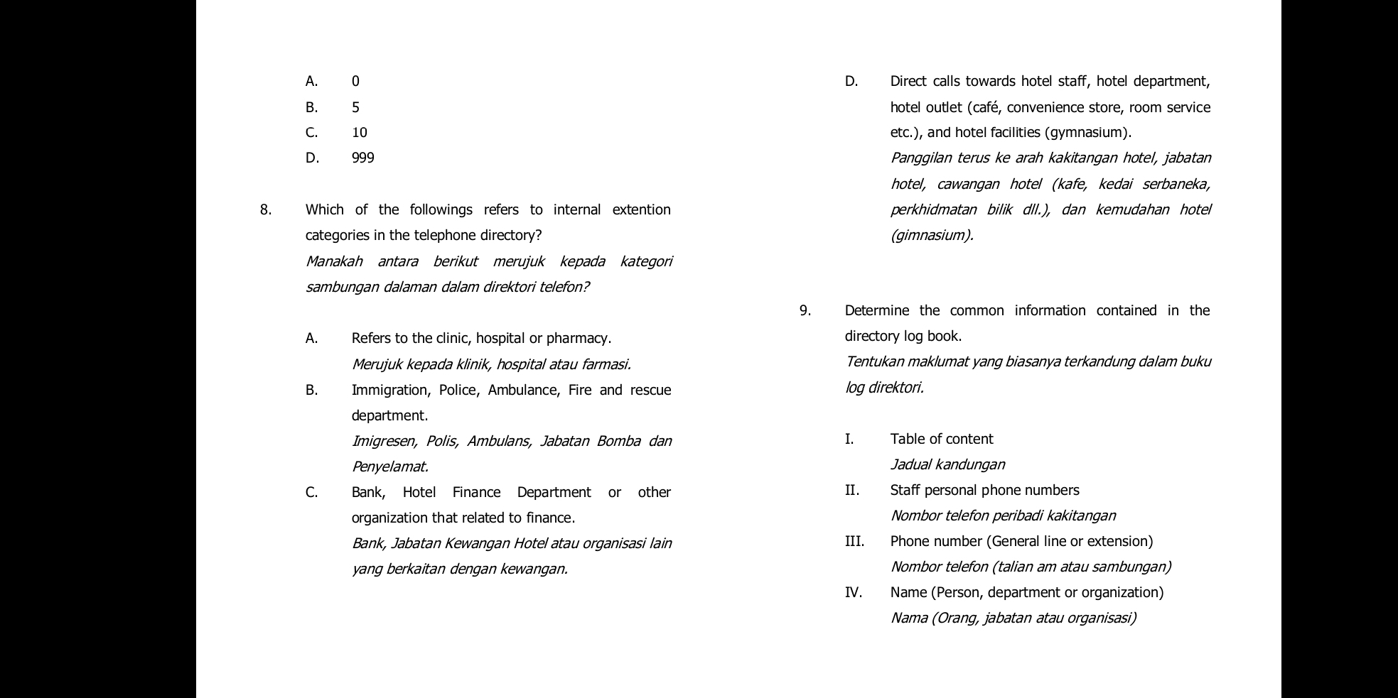 A. 0 D. Direct calls towards hotel staff, hotel department,
B. 5 hotel outlet (café, convenience store, room service
C. 10 etc.), and hotel facilities (gymnasium).
D. 999 Panggilan terus ke arah kakitangan hotel, jabatan
hotel, cawangan hotel (kafe, kedai serbaneka,
8. Which of the followings refers to internal extention perkhidmatan bilik dlI.), dan kemudahan hotel
categories in the telephone directory? (gimnasium).
Manakah antara berikut merujuk kepada kategori
sambungan dalaman dalam direktori telefon?
9. Determine the common information contained in the
A. Refers to the clinic, hospital or pharmacy. directory log book.
Merujuk kepada klinik, hospital atau farmasi. Tentukan maklumat yang biasanya terkandung dalam buku
B. Immigration, Police, Ambulance, Fire and rescue log direktori.
department.
Imigresen, Polis, Ambulans, Jabatan Bomba dan I. Table of content
Penyelamat. Jadual kandungan
C. Bank, Hotel Finance Department or other II. Staff personal phone numbers
organization that related to finance. Nombor telefon peribadi kakitangan
Bank, Jabatan Kewangan Hotel atau organisasi lain III. Phone number (General line or extension)
yang berkaitan dengan kewangan. Nombor telefon (talian am atau sambungan)
IV. Name (Person, department or organization)
Nama (Orang, jabatan atau organisasi)