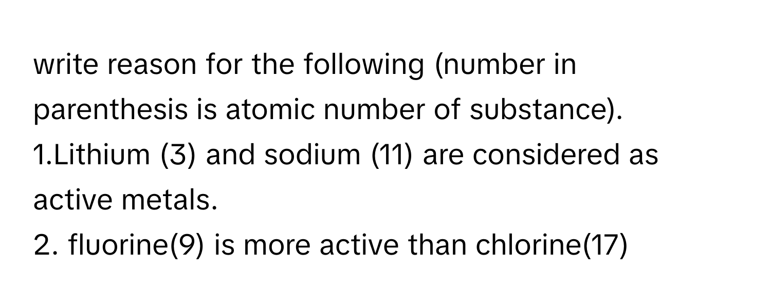 write reason for the following (number in parenthesis is atomic number of substance).
1.Lithium (3) and sodium (11) are considered as active metals.
2. fluorine(9) is more active than chlorine(17)