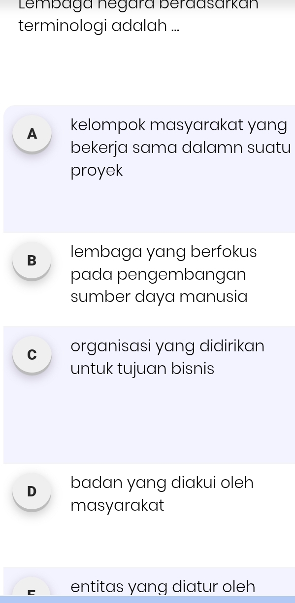 Lembaga negára berdasarkan
terminologi adalah ...
A kelompok masyarakat yang
bekerja sama dalamn suatu
proyek
B lembaga yang berfokus
pada pengembangan
sumber daya manusia
C organisasi yang didirikan
untuk tujuan bisnis
D badan yang diakui oleh
masyarakat
entitas yang diatur oleh