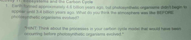 tivity 11: Ecosystems and the Carbon Cycle 
1. Earth formed approximately 4.6 billion years ago, but photosynthetic organisms didn't begin to 
appear until 3.4 billion years ago. What do you think the atmosphere was like BEFORE 
photosynthetic organisms evolved? 
*HINT: Think about the processes in your carbon cycle model that would have been 
occurring before photosynthetic organisms evolved.*