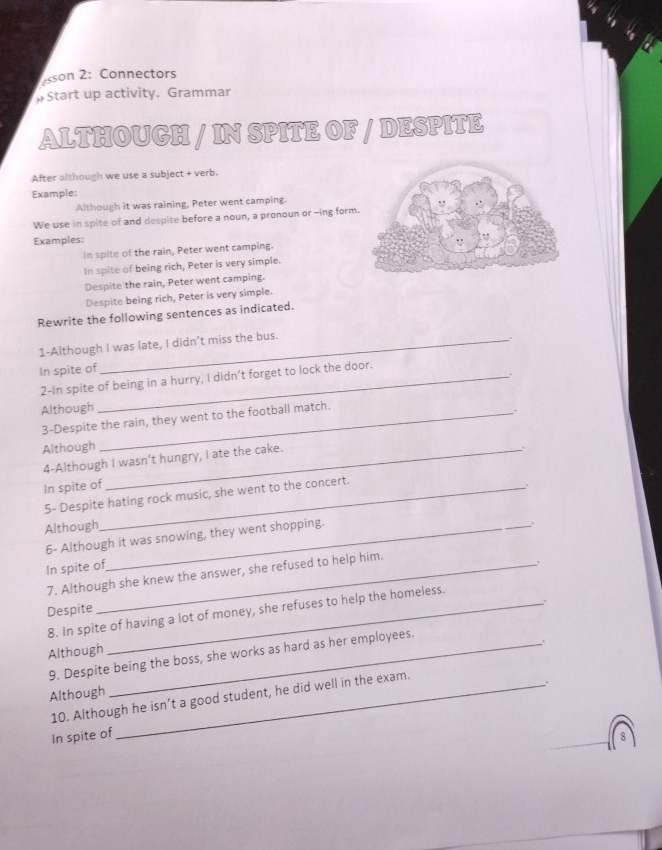 sson 2: Connectors 
»Start up activity. Grammar 
ALTHOUGH / IN SPITE OF / DESPITE 
After although we use a subject + verb. 
Example: 
Although it was raining, Peter went camping. 
We use in spite of and despite before a noun, a pronoun or -ing form. 
Examples: 
In spite of the rain, Peter went camping. 
In spite of being rich, Peter is very simple. 
Despite the rain, Peter went camping. 
Despite being rich, Peter is very simple. 
Rewrite the following sentences as indicated. 
1-Although I was late, I didn’t miss the bus. 
In spite of 
2-In spite of being in a hurry, I didn’t forget to lock the door. 
Although_ 
3-Despite the rain, they went to the football match. 
Although_ 
4-Although I wasn’t hungry, I ate the cake. 
In spite of_ 
5- Despite hating rock music, she went to the concert. 
Although_ 
6- Although it was snowing, they went shopping. 
In spite of 
7. Although she knew the answer, she refused to help him. 
Despite 
8. In spite of having a lot of money, she refuses to help the homeless. 
. 
Although 
9. Despite being the boss, she works as hard as her employees. 
Although 
10. Although he isn’t a good student, he did well in the exam. 
In spite of 
8