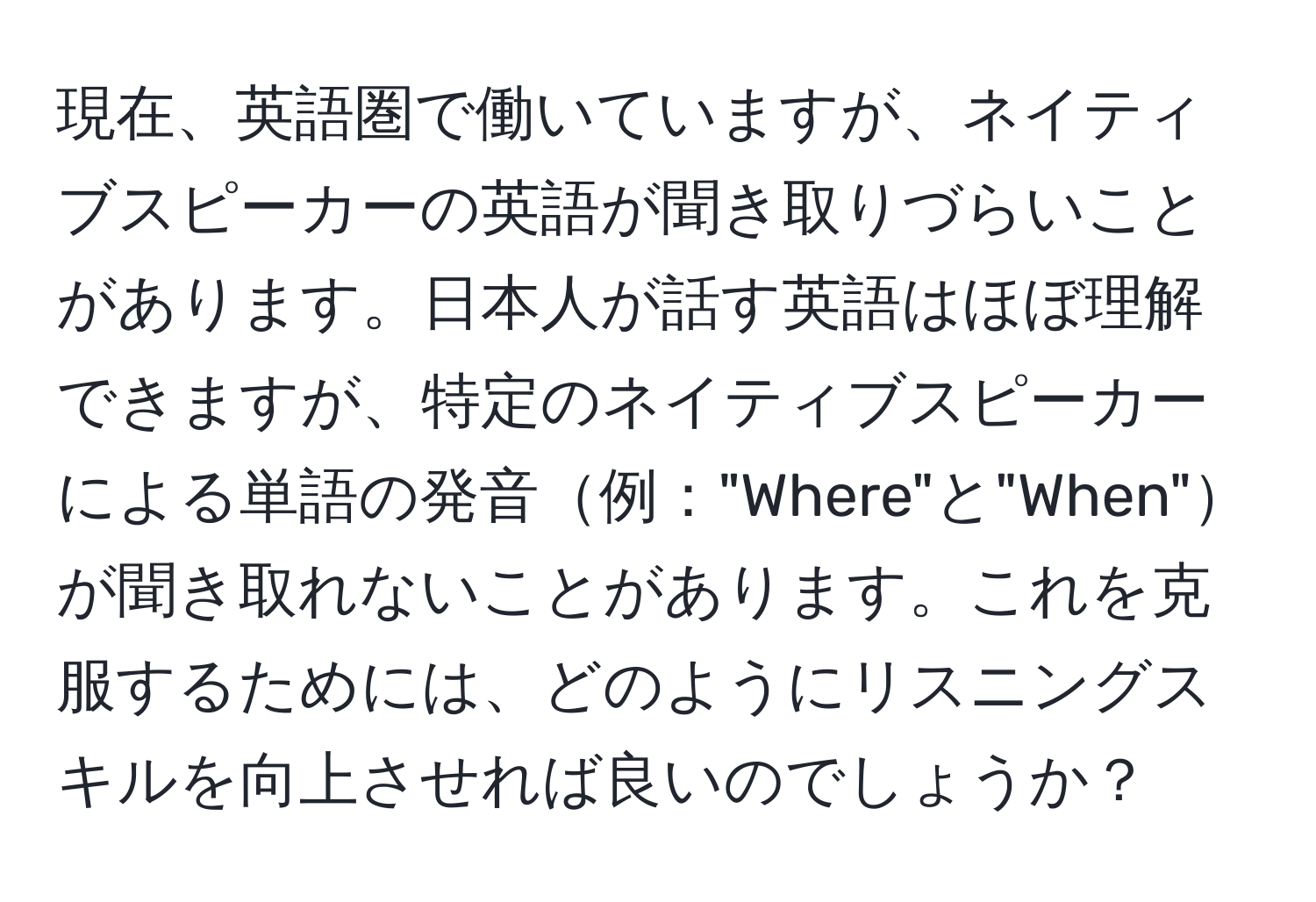 現在、英語圏で働いていますが、ネイティブスピーカーの英語が聞き取りづらいことがあります。日本人が話す英語はほぼ理解できますが、特定のネイティブスピーカーによる単語の発音例："Where"と"When"が聞き取れないことがあります。これを克服するためには、どのようにリスニングスキルを向上させれば良いのでしょうか？