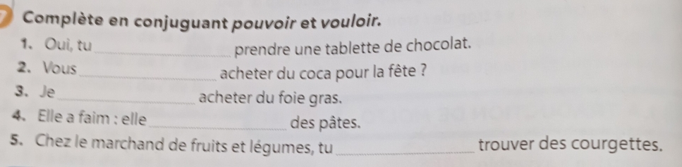 Complète en conjuguant pouvoir et vouloir. 
1. Oui, tu 
_prendre une tablette de chocolat. 
2. Vous 
_ acheter du coca pour la fête ? 
3. Je_ acheter du foie gras. 
4. Elle a faim : elle_ des pâtes. 
5. Chez le marchand de fruits et légumes, tu _trouver des courgettes.