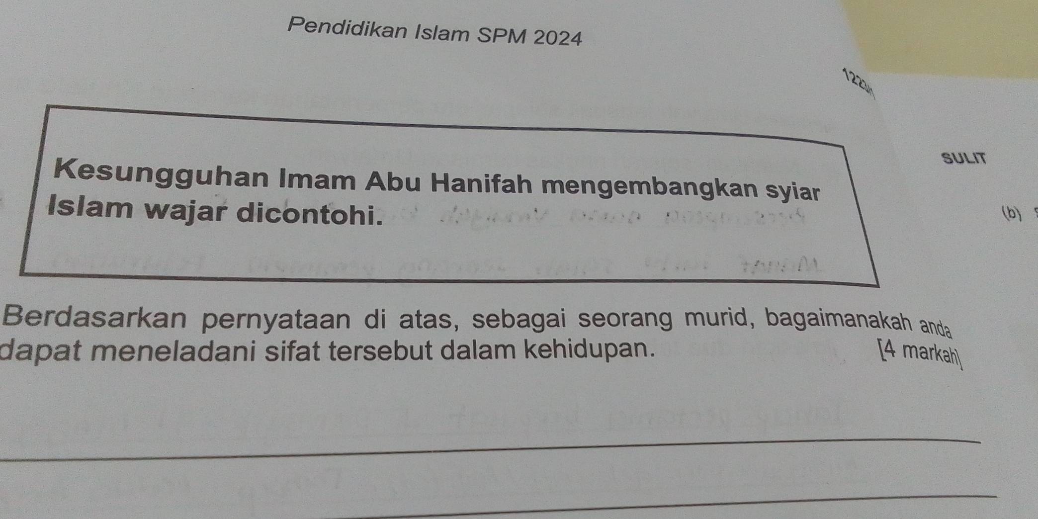 Pendidikan Islam SPM 2024 
1221 
SULIT 
Kesungguhan Imam Abu Hanifah mengembangkan syiar 
Islam wajar dicontohi. (b) 
Berdasarkan pernyataan di atas, sebagai seorang murid, bagaimanakah anda 
dapat meneladani sifat tersebut dalam kehidupan. [4 markah] 
_ 
_