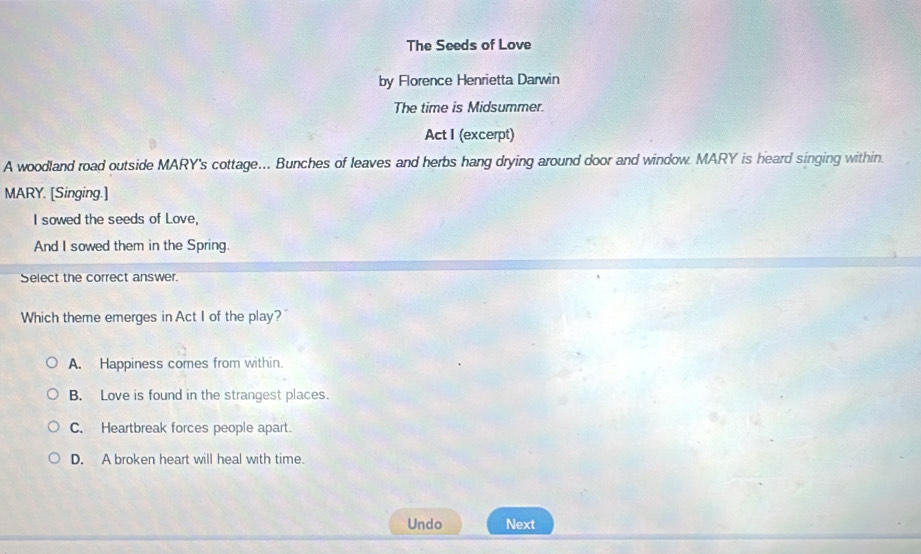 The Seeds of Love
by Florence Henrietta Darwin
The time is Midsummer.
Act I (excerpt)
A woodland road outside MARY's cottage... Bunches of leaves and herbs hang drying around door and window. MARY is heard singing within.
MARY. [Singing.]
I sowed the seeds of Love,
And I sowed them in the Spring.
Select the correct answer.
Which theme emerges in Act I of the play?
A. Happiness comes from within.
B. Love is found in the strangest places.
C. Heartbreak forces people apart.
D. A broken heart will heal with time.
Undo Next