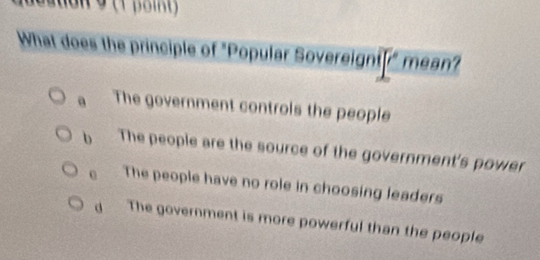 auon 9 (1 point )
What does the principle of "Popular Sovereignt r° mean?
a The government controls the people
b The people are the source of the government's power
0 The people have no role in choosing leaders
The government is more powerful than the people