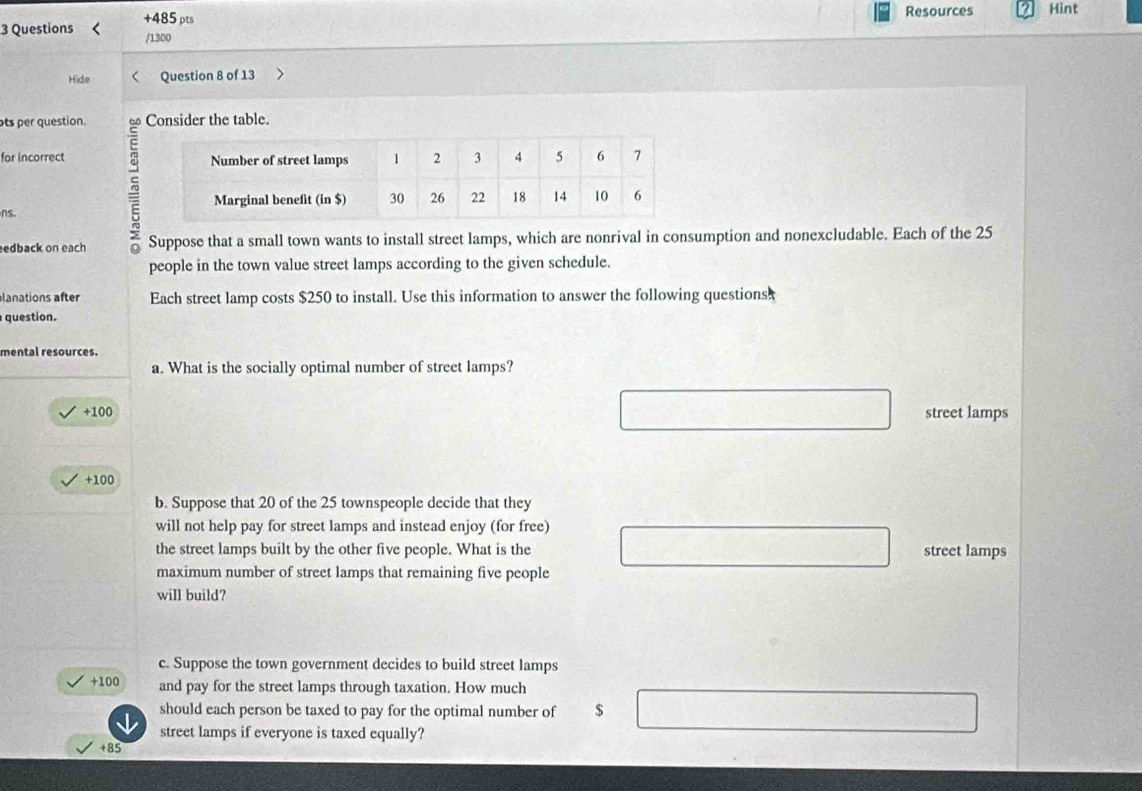 Questions < Question 8 of 13
ots per question. Consider the table.
5
for incorrect 
ns. 
edback on each Suppose that a small town wants to install street lamps, which are nonrival in consumption and nonexcludable. Each of the  25
people in the town value street lamps according to the given schedule.
lanations after Each street lamp costs $250 to install. Use this information to answer the following questions
question.
mental resources.
a. What is the socially optimal number of street lamps?
+100 street lamps
+100
b. Suppose that 20 of the 25 townspeople decide that they
will not help pay for street lamps and instead enjoy (for free)
the street lamps built by the other five people. What is the street lamps
maximum number of street lamps that remaining five people
will build?
c. Suppose the town government decides to build street lamps
+100 and pay for the street lamps through taxation. How much
should each person be taxed to pay for the optimal number of $
street lamps if everyone is taxed equally?
+85