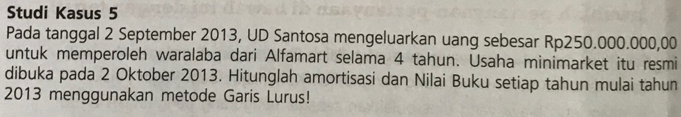 Studi Kasus 5
Pada tanggal 2 September 2013, UD Santosa mengeluarkan uang sebesar Rp250.000.000,00
untuk memperoleh waralaba dari Alfamart selama 4 tahun. Usaha minimarket itu resmi 
dibuka pada 2 Oktober 2013. Hitunglah amortisasi dan Nilai Buku setiap tahun mulai tahun
2013 menggunakan metode Garis Lurus!