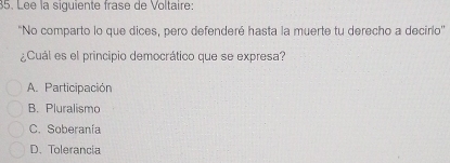 Lée la siguiente frase de Voltaire:
'No comparto lo que dices, pero defenderé hasta la muerte tu derecho a decirlo''
¿Cuál es el principio democrático que se expresa?
A. Participación
B. Pluralismo
C. Soberanía
D. Tolerancia